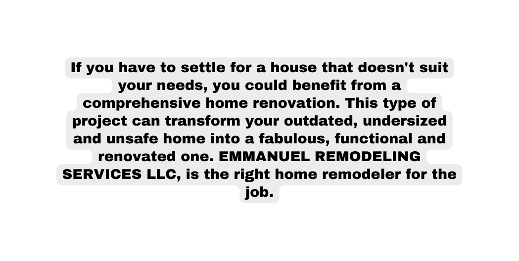 If you have to settle for a house that doesn t suit your needs you could benefit from a comprehensive home renovation This type of project can transform your outdated undersized and unsafe home into a fabulous functional and renovated one EMMANUEL REMODELING SERVICES LLC is the right home remodeler for the job